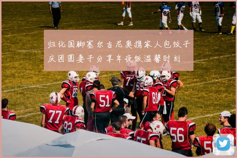 归化国脚塞尔吉尼奥携家人包饺子庆团圆妻子分享年夜饭温馨时刻