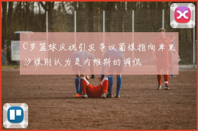 C罗篮球庆祝引发争议葡媒指向库里沙媒则认为是内维斯的调侃
