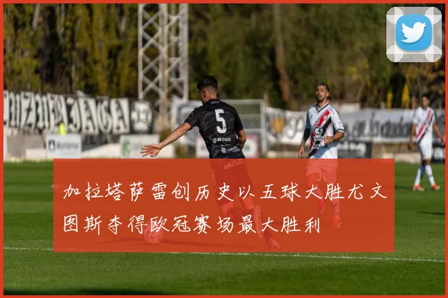 加拉塔萨雷创历史以五球大胜尤文图斯夺得欧冠赛场最大胜利