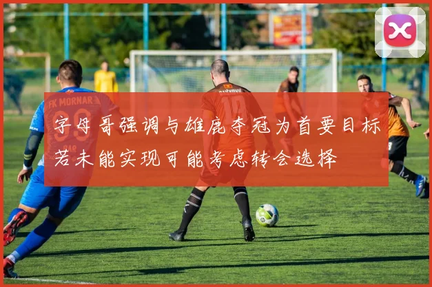 字母哥强调与雄鹿夺冠为首要目标若未能实现可能考虑转会选择