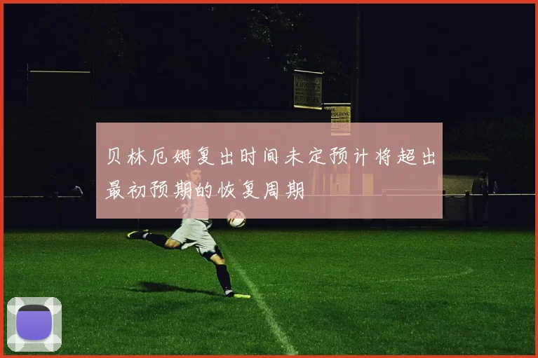 贝林厄姆复出时间未定预计将超出最初预期的恢复周期