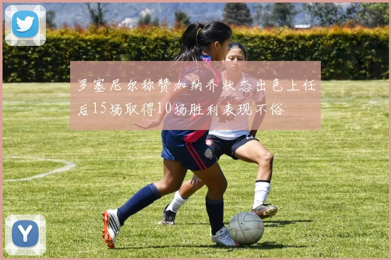 罗塞尼尔称赞加纳乔状态出色上任后15场取得10场胜利表现不俗