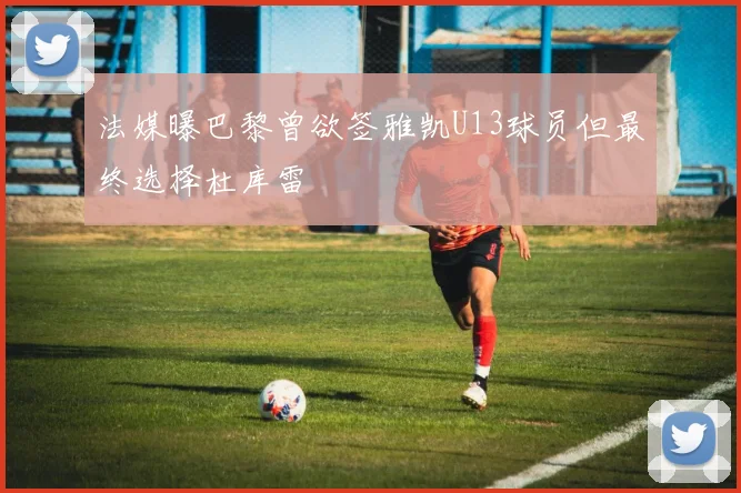 法媒曝巴黎曾欲签雅凯U13球员但最终选择杜库雷