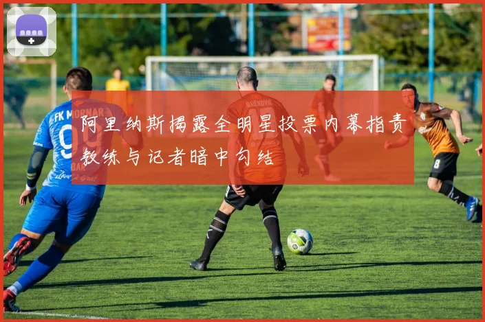 阿里纳斯揭露全明星投票内幕指责教练与记者暗中勾结