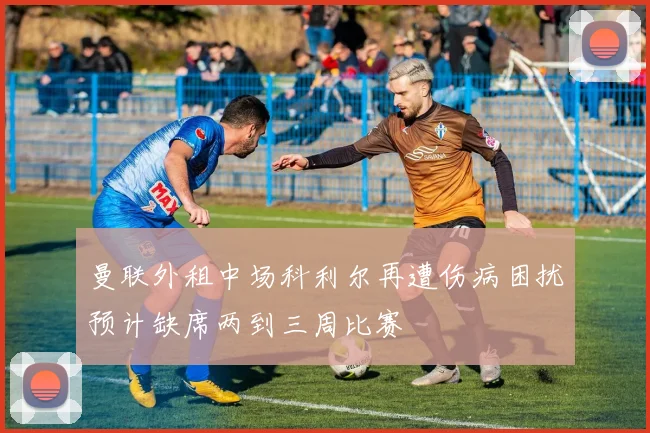 曼联外租中场科利尔再遭伤病困扰预计缺席两到三周比赛