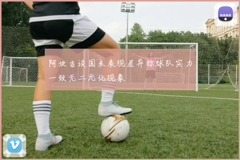 阿坎吉谈国米表现差异称球队实力一致无二元化现象