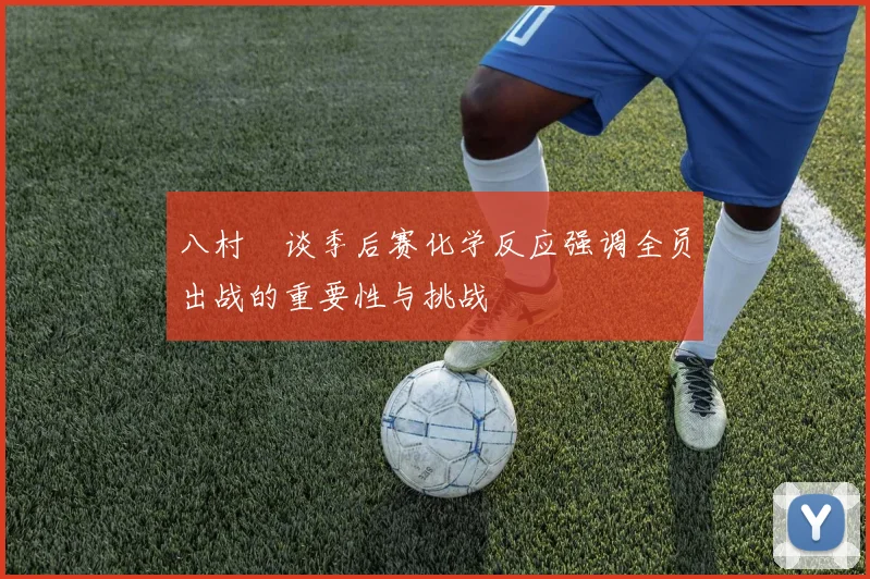 八村塁谈季后赛化学反应强调全员出战的重要性与挑战
