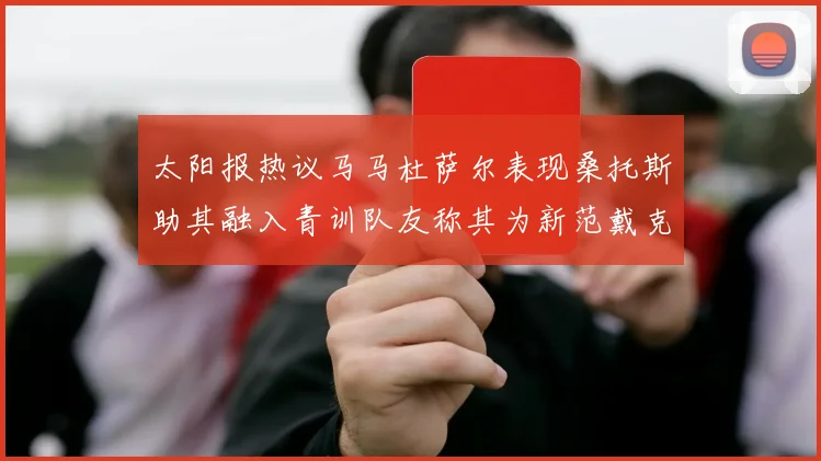 太阳报热议马马杜萨尔表现桑托斯助其融入青训队友称其为新范戴克