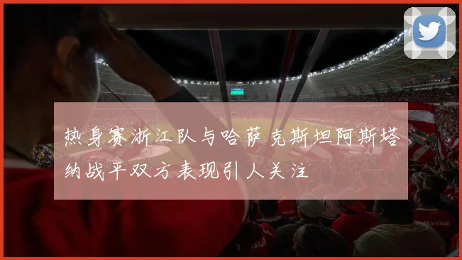 热身赛浙江队与哈萨克斯坦阿斯塔纳战平双方表现引人关注