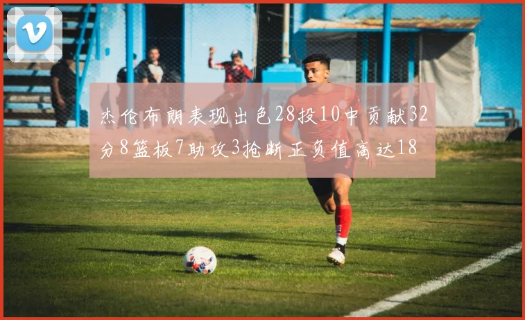 杰伦布朗表现出色28投10中贡献32分8篮板7助攻3抢断正负值高达18