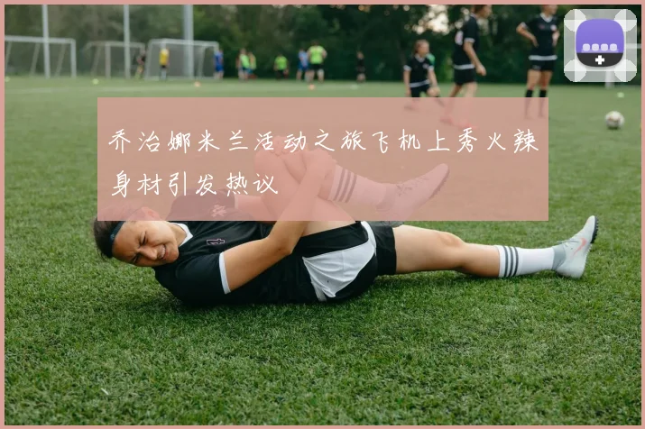 乔治娜米兰活动之旅飞机上秀火辣身材引发热议