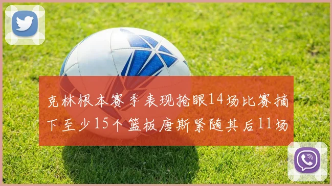 克林根本赛季表现抢眼14场比赛摘下至少15个篮板唐斯紧随其后11场精彩表现