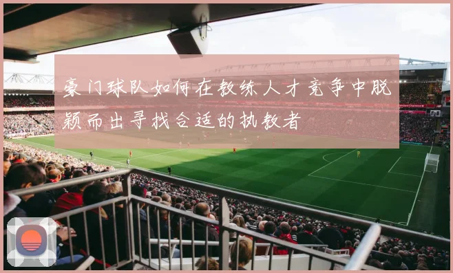 豪门球队如何在教练人才竞争中脱颖而出寻找合适的执教者
