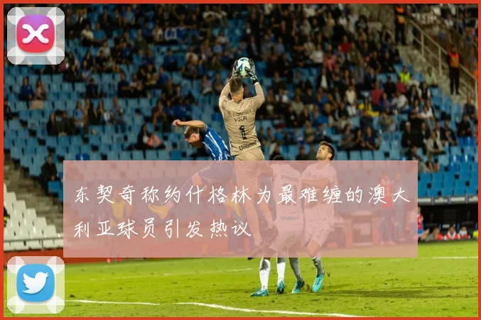 东契奇称约什格林为最难缠的澳大利亚球员引发热议
