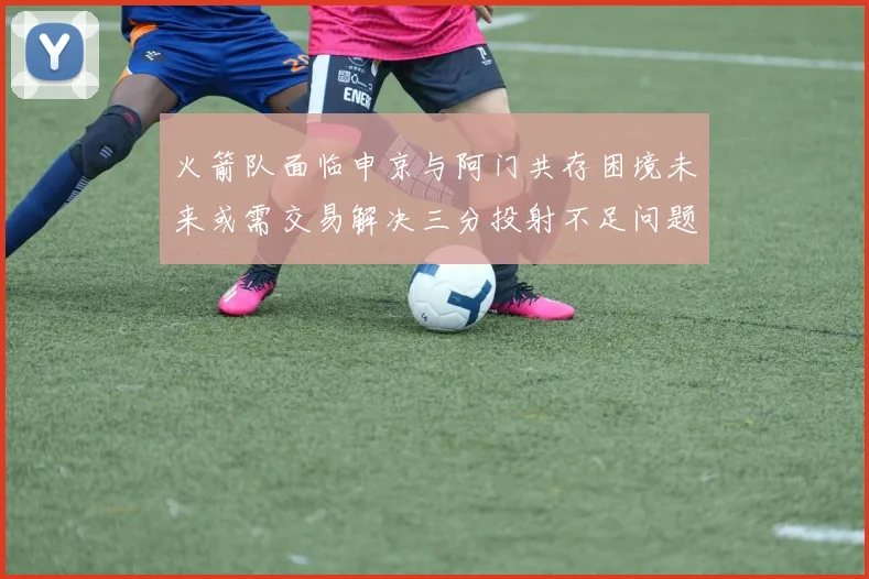 火箭队面临申京与阿门共存困境未来或需交易解决三分投射不足问题