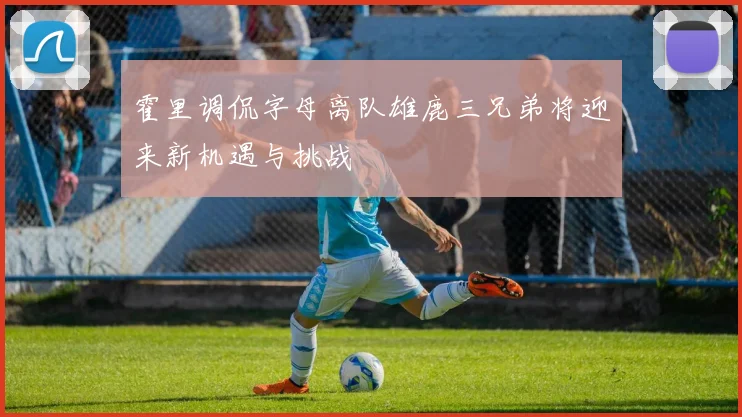 霍里调侃字母离队雄鹿三兄弟将迎来新机遇与挑战
