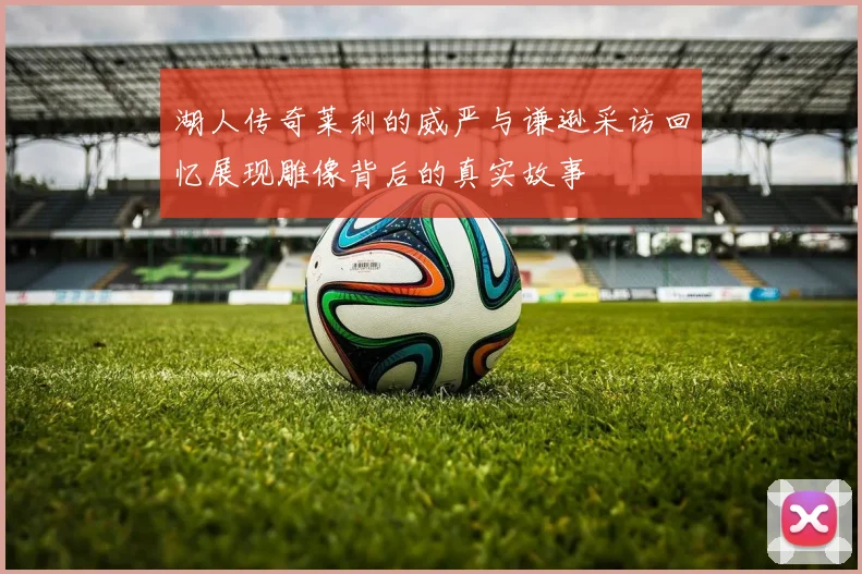 湖人传奇莱利的威严与谦逊采访回忆展现雕像背后的真实故事