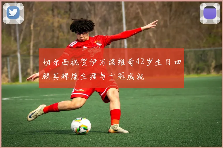 切尔西祝贺伊万诺维奇42岁生日回顾其辉煌生涯与十冠成就