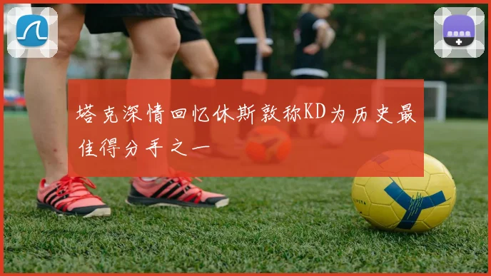 塔克深情回忆休斯敦称KD为历史最佳得分手之一