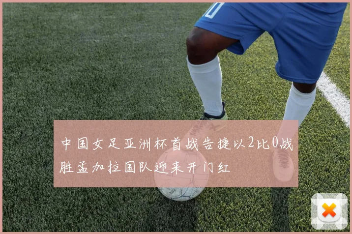 中国女足亚洲杯首战告捷以2比0战胜孟加拉国队迎来开门红