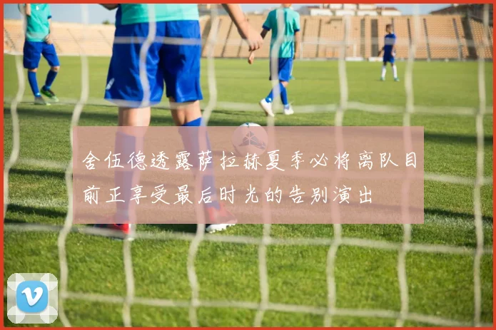 舍伍德透露萨拉赫夏季必将离队目前正享受最后时光的告别演出