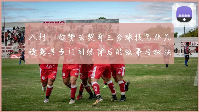 八村塁称赞东契奇三分球技艺非凡透露其专门训练背后的故事与秘诀