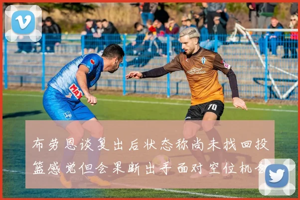 布劳恩谈复出后状态称尚未找回投篮感觉但会果断出手面对空位机会