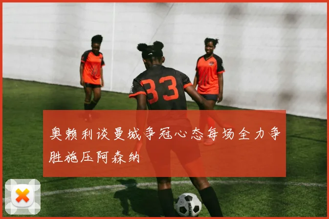 奥赖利谈曼城争冠心态每场全力争胜施压阿森纳