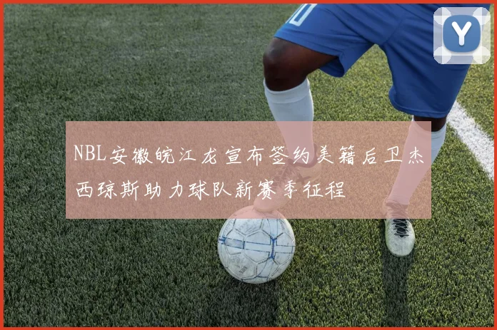 NBL安徽皖江龙宣布签约美籍后卫杰西琼斯助力球队新赛季征程
