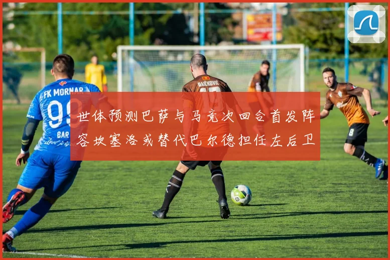 世体预测巴萨与马竞次回合首发阵容坎塞洛或替代巴尔德担任左后卫