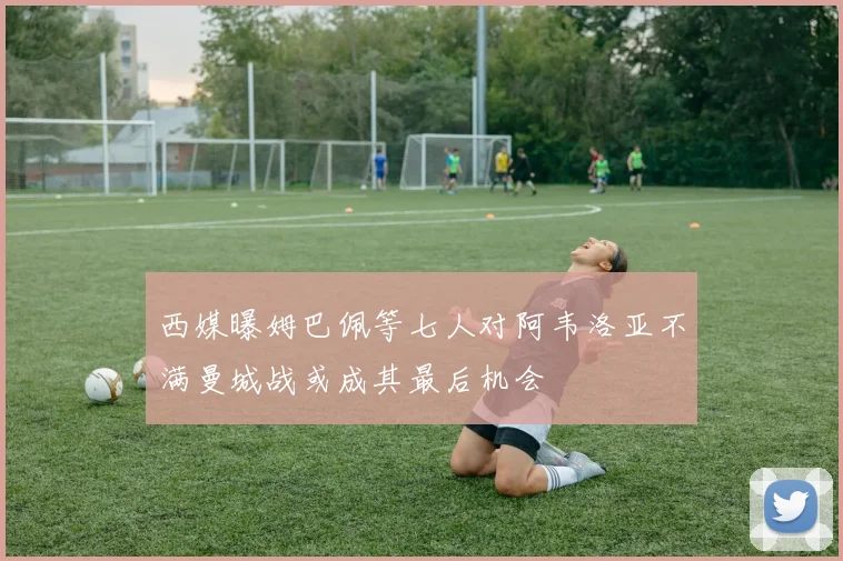 西媒曝姆巴佩等七人对阿韦洛亚不满曼城战或成其最后机会