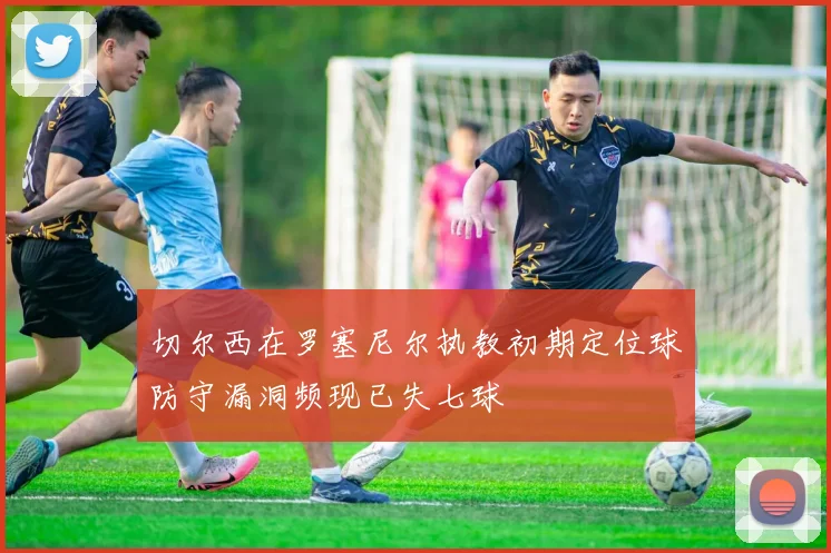 切尔西在罗塞尼尔执教初期定位球防守漏洞频现已失七球